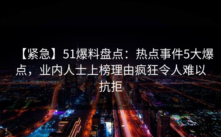 【紧急】51爆料盘点:热点事件5大爆点,业内人士上榜理由疯狂令人难以抗拒 【紧急】51爆料盘点:热点事件5大爆点,业内人士上榜理由疯狂令人难以抗拒