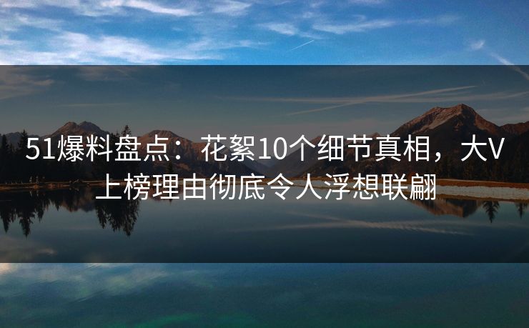 51爆料盘点：花絮10个细节真相，大V上榜理由彻底令人浮想联翩