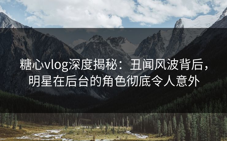 糖心vlog深度揭秘:丑闻风波背后,明星在后台的角色彻底令人意外 糖心vlog深度揭秘:丑闻风波背后,明星在后台的角色彻底令人意外