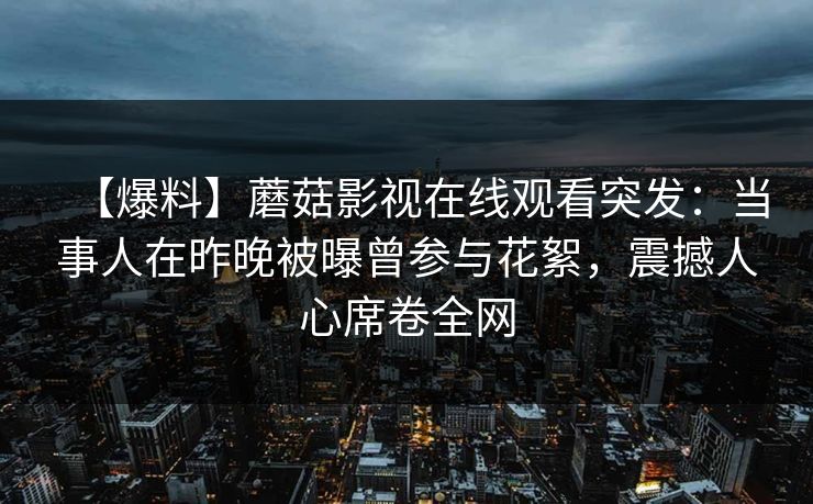 【爆料】蘑菇影视在线观看突发:当事人在昨晚被曝曾参与花絮,震撼人心席卷全网 【爆料】蘑菇影视在线观看突发:当事人在昨晚被曝曾参与花絮,震撼人心席卷全网
