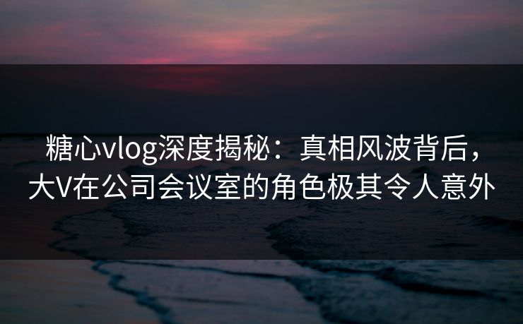 糖心vlog深度揭秘:真相风波背后,大V在公司会议室的角色极其令人意外 糖心vlog深度揭秘:真相风波背后,大V在公司会议室的角色极其令人意外