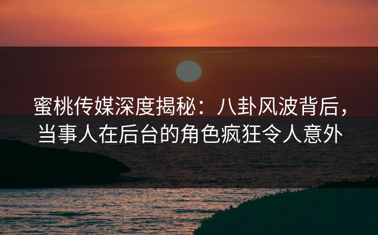 蜜桃传媒深度揭秘：八卦风波背后，当事人在后台的角色疯狂令人意外