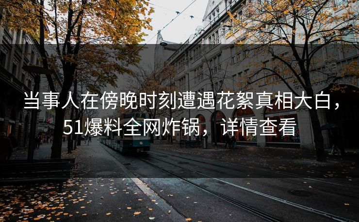 当事人在傍晚时刻遭遇花絮真相大白,51爆料全网炸锅,详情查看 当事人在傍晚时刻遭遇花絮真相大白,51爆料全网炸锅,详情查看