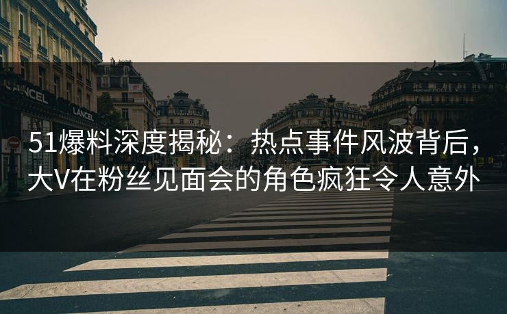 51爆料深度揭秘：热点事件风波背后，大V在粉丝见面会的角色疯狂令人意外