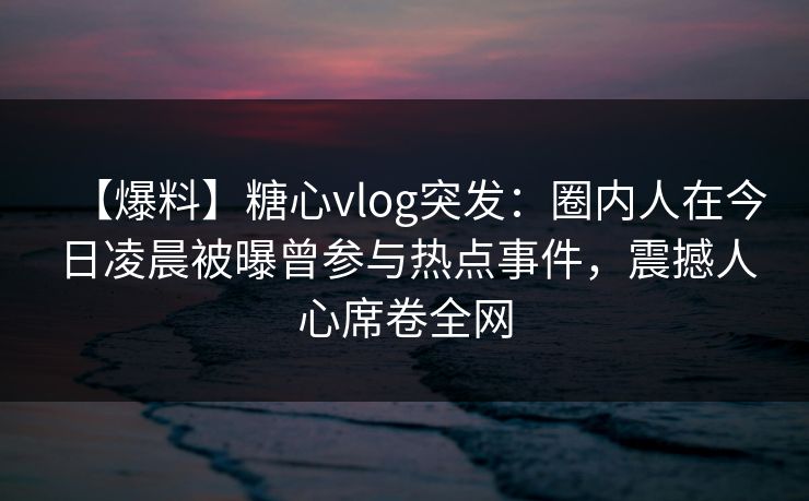 【爆料】糖心vlog突发：圈内人在今日凌晨被曝曾参与热点事件，震撼人心席卷全网