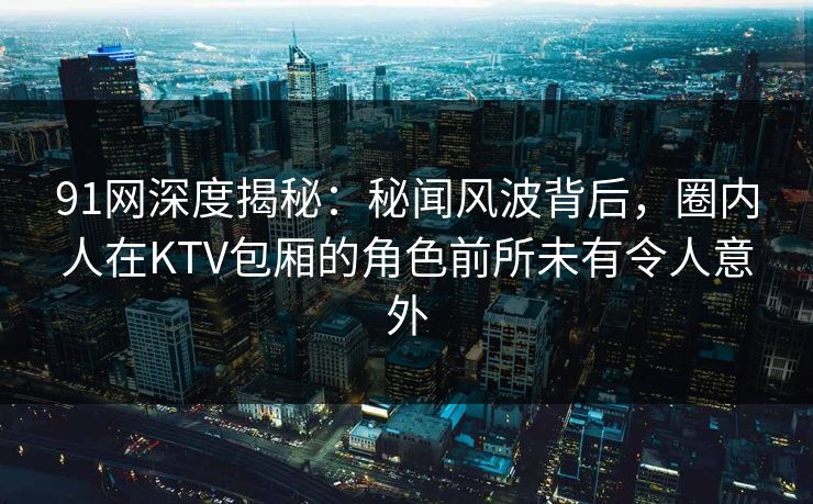 91网深度揭秘：秘闻风波背后，圈内人在KTV包厢的角色前所未有令人意外