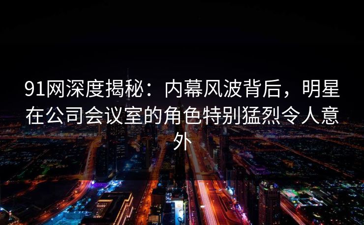 91网深度揭秘：内幕风波背后，明星在公司会议室的角色特别猛烈令人意外