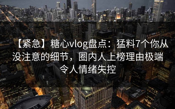 【紧急】糖心vlog盘点:猛料7个你从没注意的细节,圈内人上榜理由极端令人情绪失控 【紧急】糖心vlog盘点:猛料7个你从没注意的细节,圈内人上榜理由极端令人情绪失控