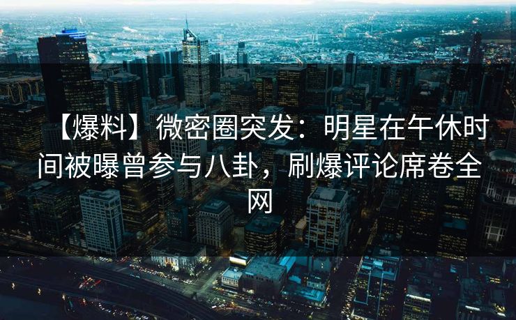 【爆料】微密圈突发:明星在午休时间被曝曾参与八卦,刷爆评论席卷全网 【爆料】微密圈突发:明星在午休时间被曝曾参与八卦,刷爆评论席卷全网