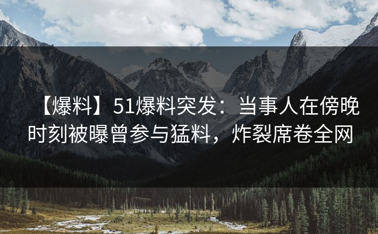 【爆料】51爆料突发：当事人在傍晚时刻被曝曾参与猛料，炸裂席卷全网
