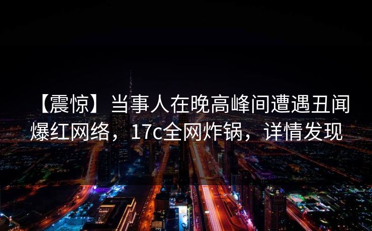 【震惊】当事人在晚高峰间遭遇丑闻 爆红网络,17c全网炸锅,详情发现 【震惊】当事人在晚高峰间遭遇丑闻 爆红网络,17c全网炸锅,详情发现