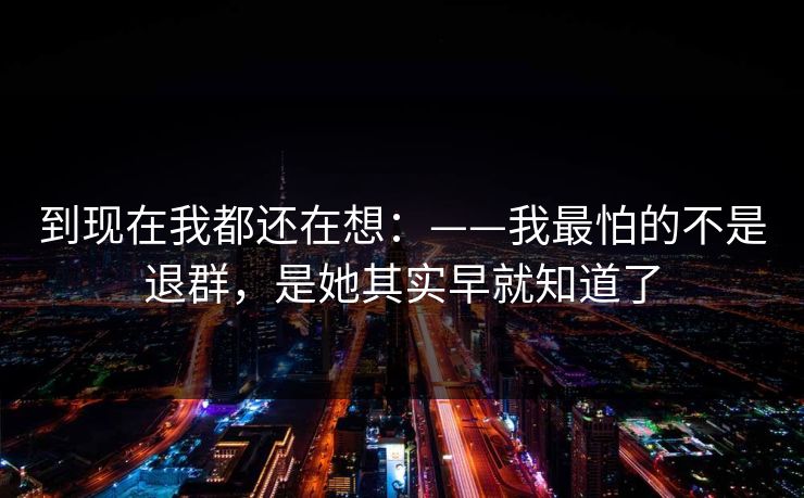 到现在我都还在想:——我最怕的不是退群,是她其实早就知道了 到现在我都还在想:——我最怕的不是退群,是她其实早就知道了