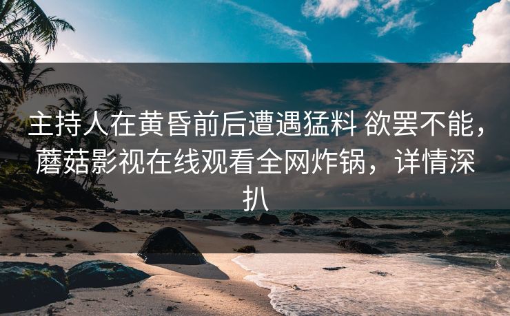 主持人在黄昏前后遭遇猛料 欲罢不能,蘑菇影视在线观看全网炸锅,详情深扒 主持人在黄昏前后遭遇猛料 欲罢不能,蘑菇影视在线观看全网炸锅,详情深扒