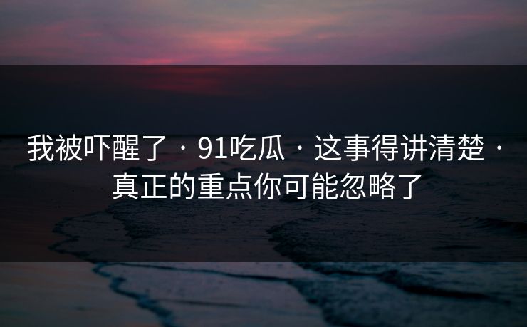 我被吓醒了 · 91吃瓜 · 这事得讲清楚 · 真正的重点你可能忽略了 我被吓醒了 · 91吃瓜 · 这事得讲清楚 · 真正的重点你可能忽略了