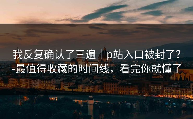 我反复确认了三遍|p站入口被封了?-最值得收藏的时间线,看完你就懂了 我反复确认了三遍|p站入口被封了?-最值得收藏的时间线,看完你就懂了