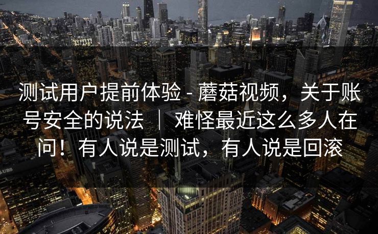 测试用户提前体验 - 蘑菇视频,关于账号安全的说法 | 难怪最近这么多人在问!有人说是测试,有人说是回滚 测试用户提前体验 - 蘑菇视频,关于账号安全的说法 | 难怪最近这么多人在问!有人说是测试,有人说是回滚