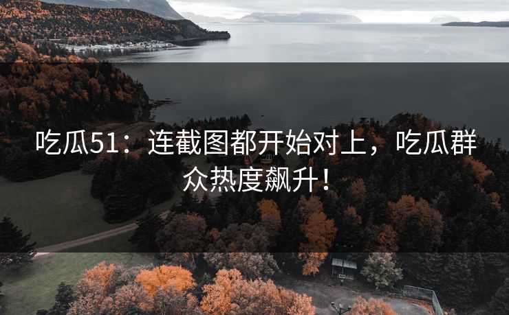 吃瓜51：连截图都开始对上，吃瓜群众热度飙升！
