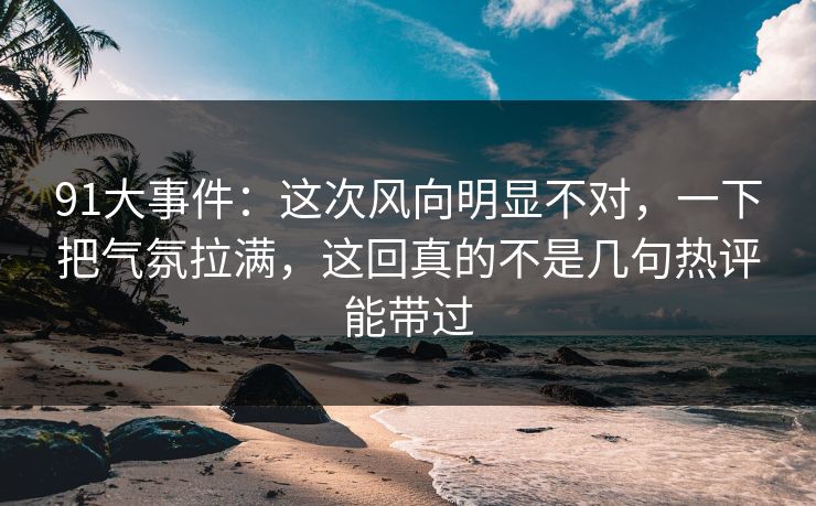 91大事件:这次风向明显不对,一下把气氛拉满,这回真的不是几句热评能带过 91大事件:这次风向明显不对,一下把气氛拉满,这回真的不是几句热评能带过